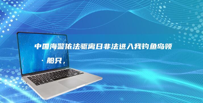 中国海警依法驱离日非法进入我钓鱼岛领海船只，有哪些信息值得关注？